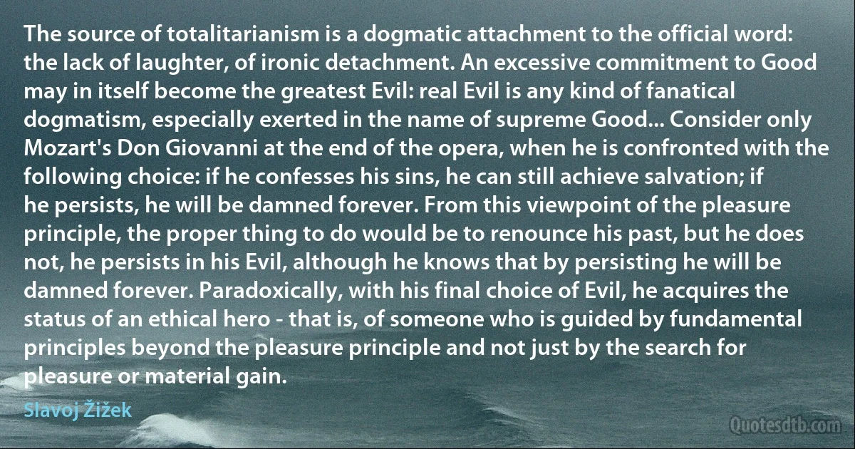 The source of totalitarianism is a dogmatic attachment to the official word: the lack of laughter, of ironic detachment. An excessive commitment to Good may in itself become the greatest Evil: real Evil is any kind of fanatical dogmatism, especially exerted in the name of supreme Good... Consider only Mozart's Don Giovanni at the end of the opera, when he is confronted with the following choice: if he confesses his sins, he can still achieve salvation; if he persists, he will be damned forever. From this viewpoint of the pleasure principle, the proper thing to do would be to renounce his past, but he does not, he persists in his Evil, although he knows that by persisting he will be damned forever. Paradoxically, with his final choice of Evil, he acquires the status of an ethical hero - that is, of someone who is guided by fundamental principles beyond the pleasure principle and not just by the search for pleasure or material gain. (Slavoj Žižek)