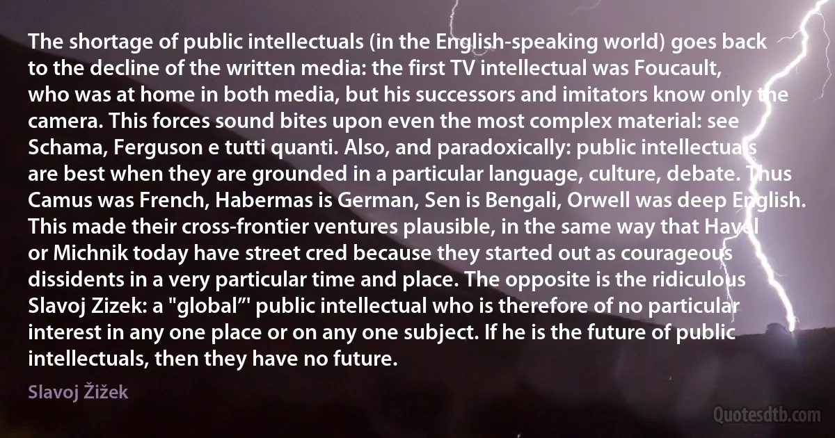 The shortage of public intellectuals (in the English-speaking world) goes back to the decline of the written media: the first TV intellectual was Foucault, who was at home in both media, but his successors and imitators know only the camera. This forces sound bites upon even the most complex material: see Schama, Ferguson e tutti quanti. Also, and paradoxically: public intellectuals are best when they are grounded in a particular language, culture, debate. Thus Camus was French, Habermas is German, Sen is Bengali, Orwell was deep English. This made their cross-frontier ventures plausible, in the same way that Havel or Michnik today have street cred because they started out as courageous dissidents in a very particular time and place. The opposite is the ridiculous Slavoj Zizek: a "global”' public intellectual who is therefore of no particular interest in any one place or on any one subject. If he is the future of public intellectuals, then they have no future. (Slavoj Žižek)