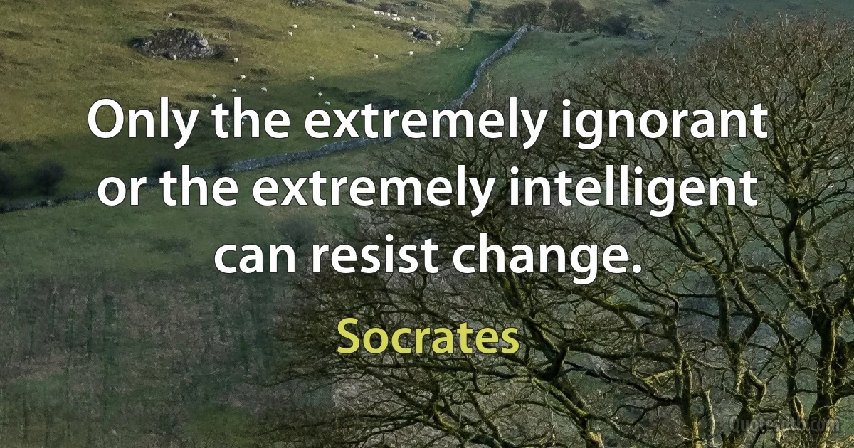 Only the extremely ignorant or the extremely intelligent can resist change. (Socrates)