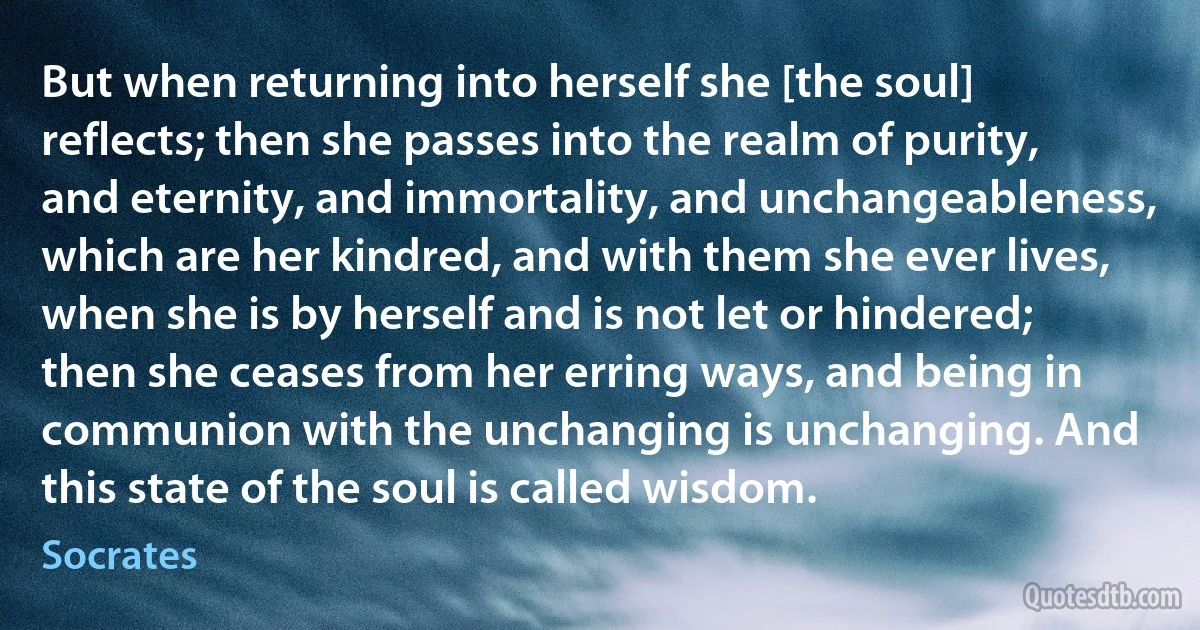 But when returning into herself she [the soul] reflects; then she passes into the realm of purity, and eternity, and immortality, and unchangeableness, which are her kindred, and with them she ever lives, when she is by herself and is not let or hindered; then she ceases from her erring ways, and being in communion with the unchanging is unchanging. And this state of the soul is called wisdom. (Socrates)