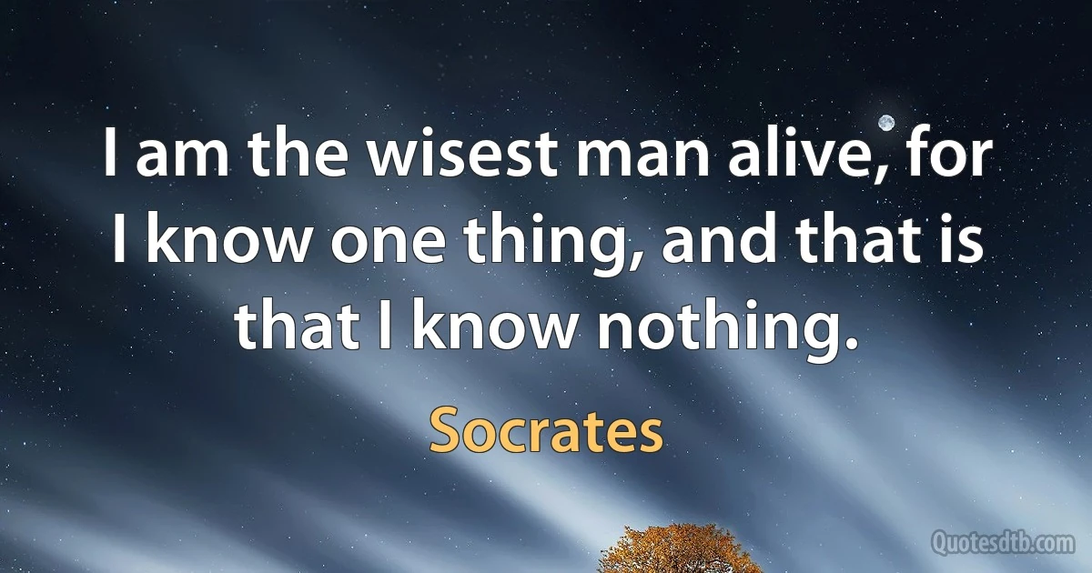 I am the wisest man alive, for I know one thing, and that is that I know nothing. (Socrates)