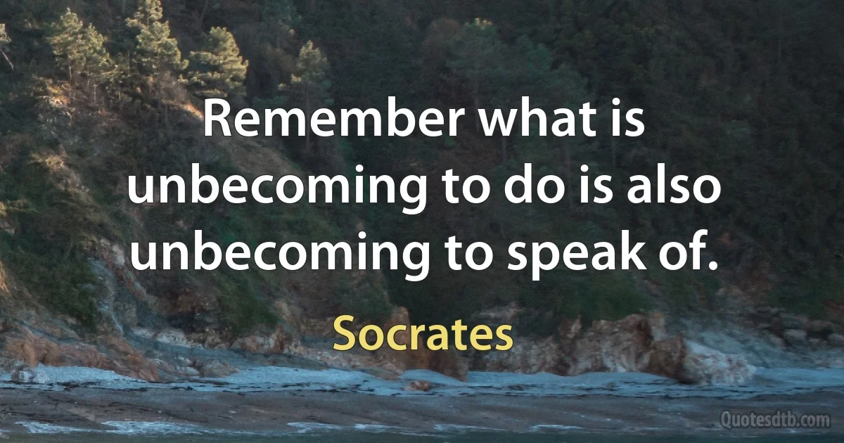 Remember what is unbecoming to do is also unbecoming to speak of. (Socrates)