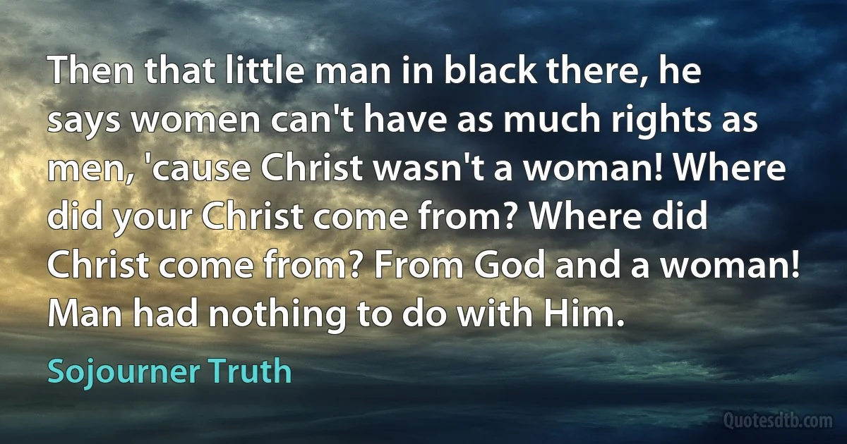 Then that little man in black there, he says women can't have as much rights as men, 'cause Christ wasn't a woman! Where did your Christ come from? Where did Christ come from? From God and a woman! Man had nothing to do with Him. (Sojourner Truth)