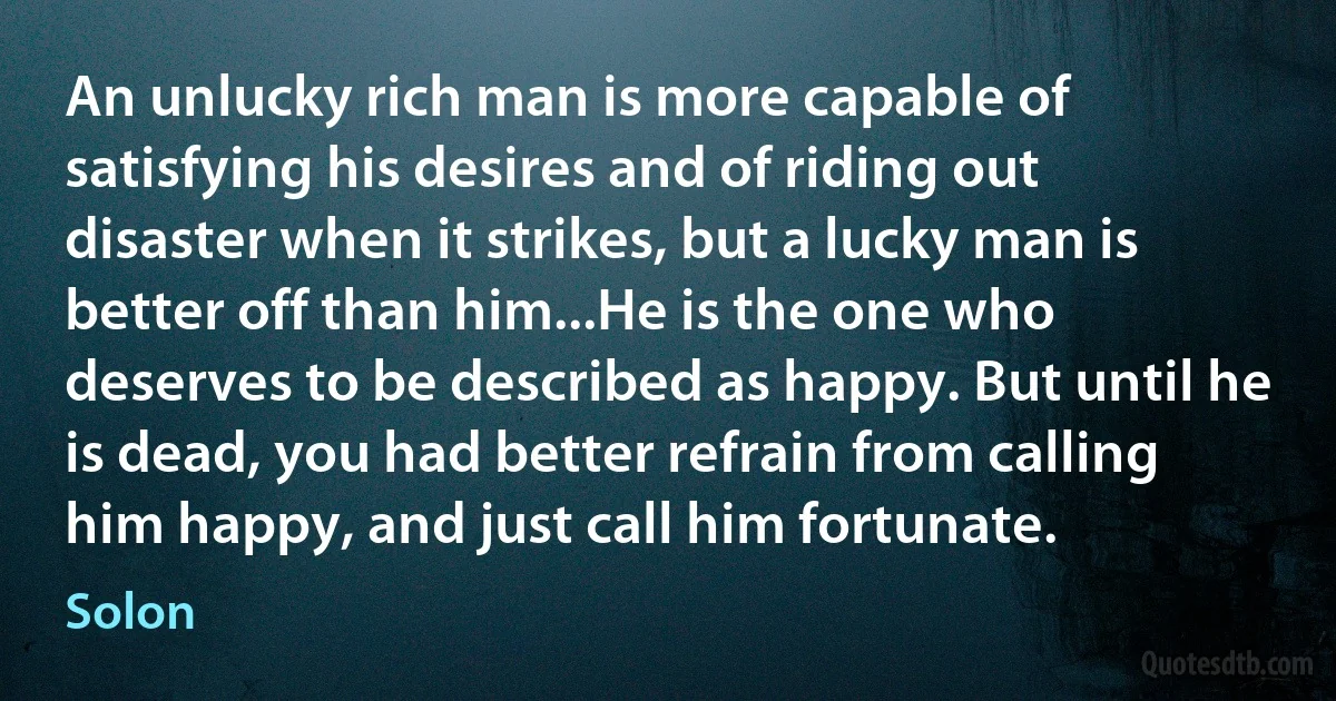 An unlucky rich man is more capable of satisfying his desires and of riding out disaster when it strikes, but a lucky man is better off than him...He is the one who deserves to be described as happy. But until he is dead, you had better refrain from calling him happy, and just call him fortunate. (Solon)