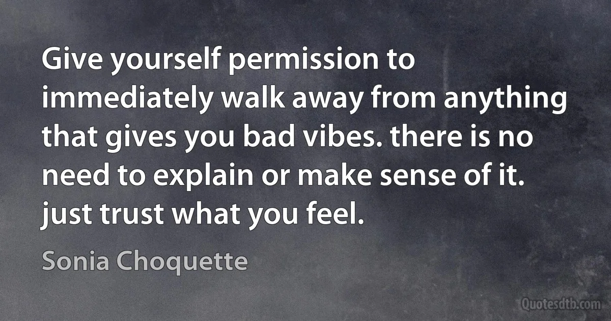 Give yourself permission to immediately walk away from anything that gives you bad vibes. there is no need to explain or make sense of it. just trust what you feel. (Sonia Choquette)