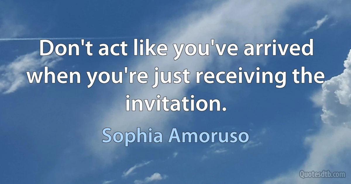 Don't act like you've arrived when you're just receiving the invitation. (Sophia Amoruso)