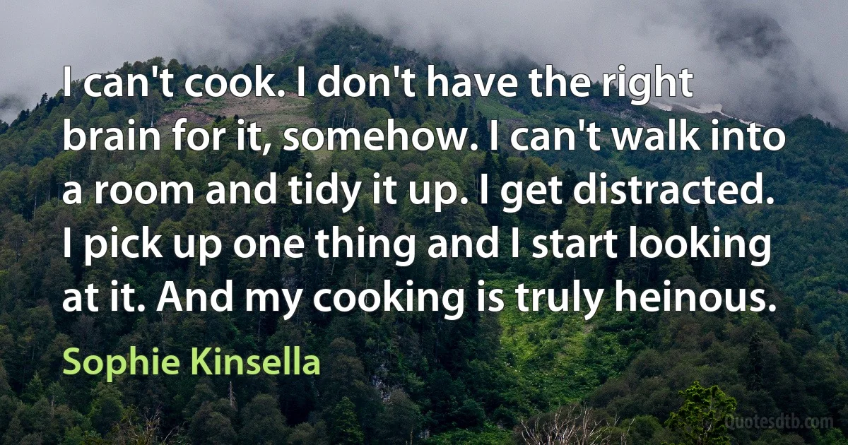 I can't cook. I don't have the right brain for it, somehow. I can't walk into a room and tidy it up. I get distracted. I pick up one thing and I start looking at it. And my cooking is truly heinous. (Sophie Kinsella)