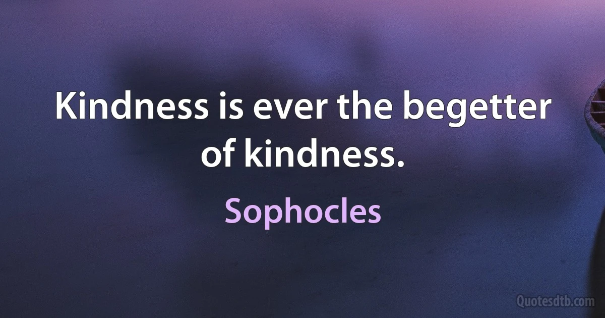 Kindness is ever the begetter of kindness. (Sophocles)