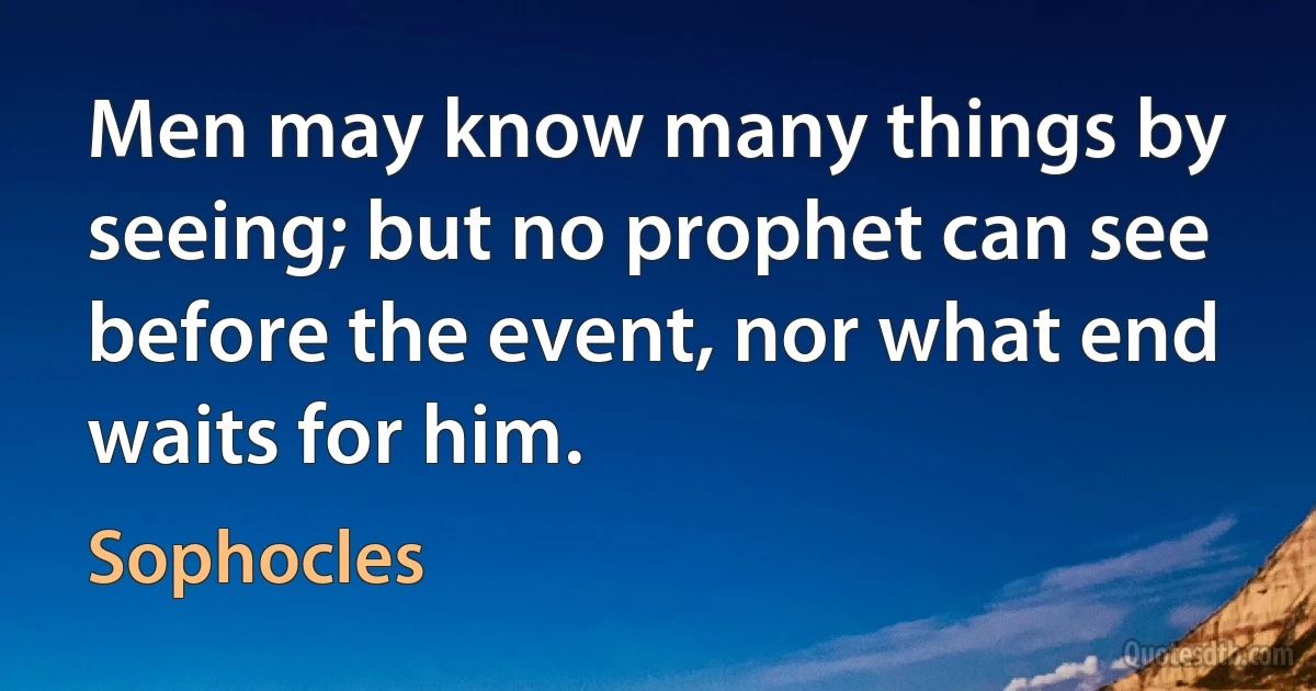 Men may know many things by seeing; but no prophet can see before the event, nor what end waits for him. (Sophocles)