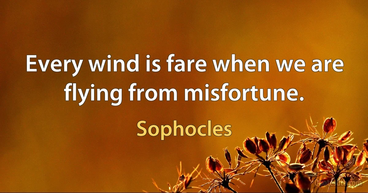 Every wind is fare when we are flying from misfortune. (Sophocles)