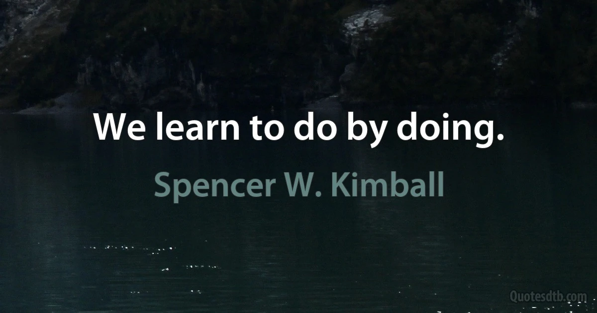 We learn to do by doing. (Spencer W. Kimball)