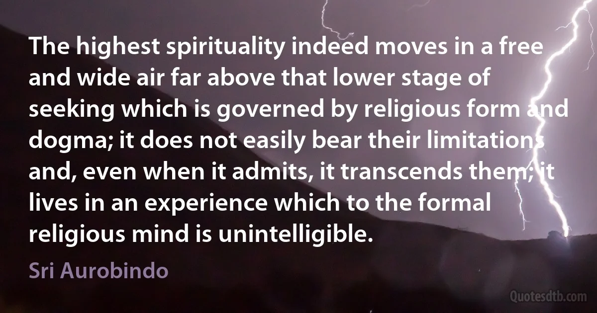 The highest spirituality indeed moves in a free and wide air far above that lower stage of seeking which is governed by religious form and dogma; it does not easily bear their limitations and, even when it admits, it transcends them; it lives in an experience which to the formal religious mind is unintelligible. (Sri Aurobindo)