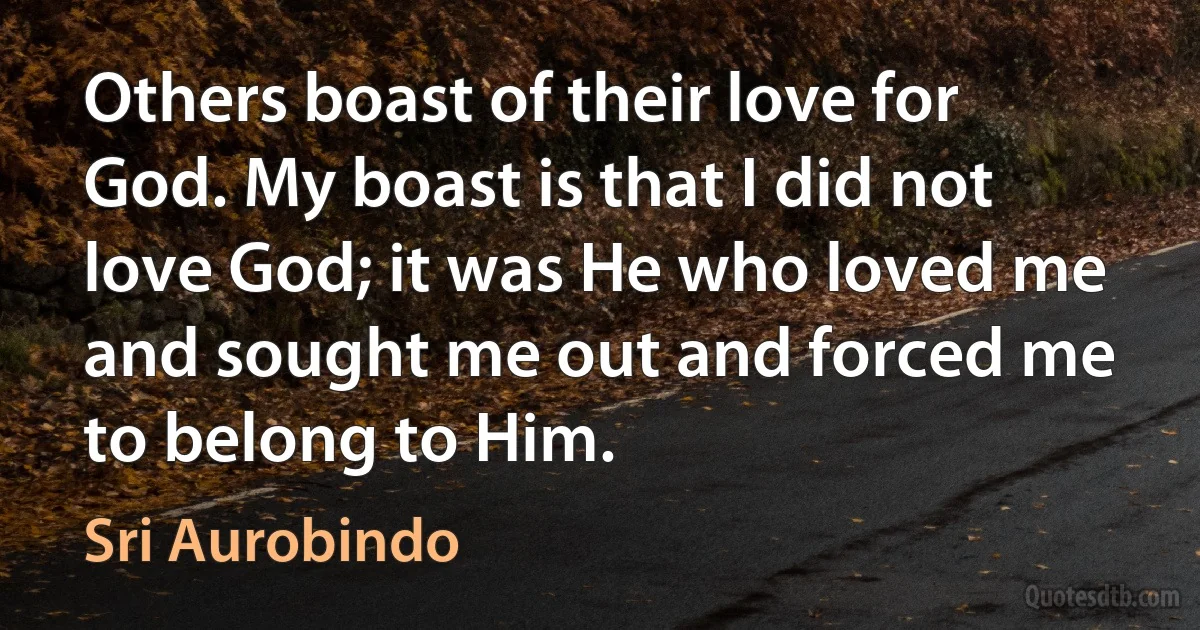 Others boast of their love for God. My boast is that I did not love God; it was He who loved me and sought me out and forced me to belong to Him. (Sri Aurobindo)