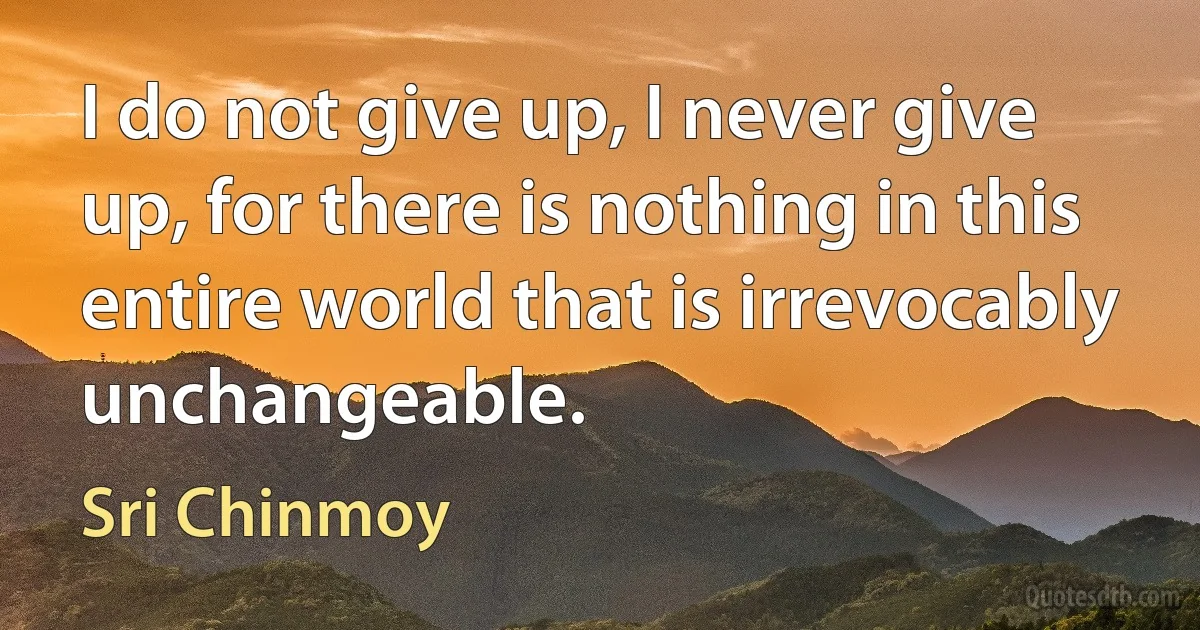 I do not give up, I never give up, for there is nothing in this entire world that is irrevocably unchangeable. (Sri Chinmoy)