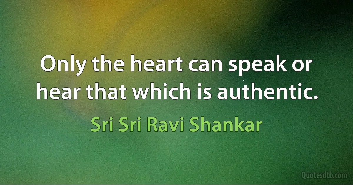 Only the heart can speak or hear that which is authentic. (Sri Sri Ravi Shankar)