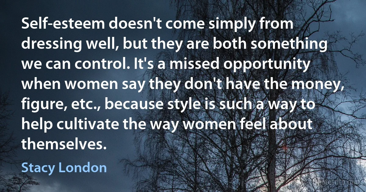 Self-esteem doesn't come simply from dressing well, but they are both something we can control. It's a missed opportunity when women say they don't have the money, figure, etc., because style is such a way to help cultivate the way women feel about themselves. (Stacy London)