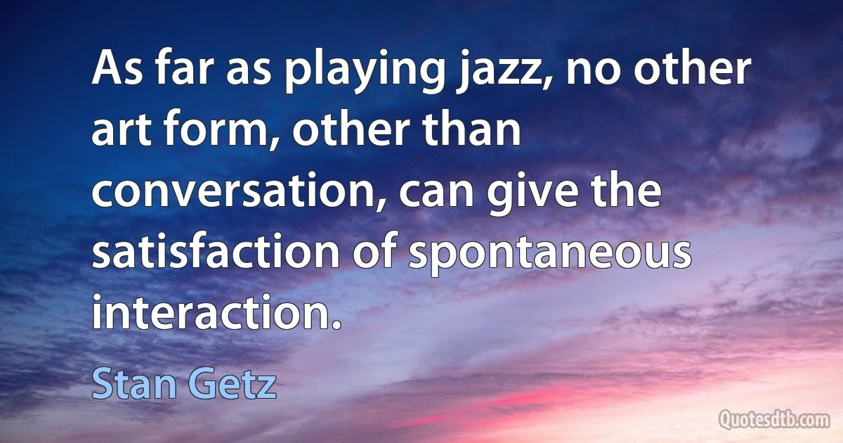 As far as playing jazz, no other art form, other than conversation, can give the satisfaction of spontaneous interaction. (Stan Getz)