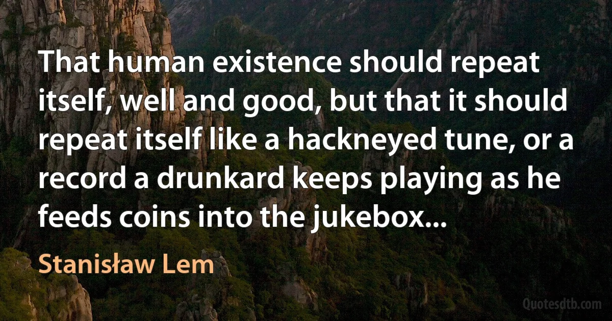 That human existence should repeat itself, well and good, but that it should repeat itself like a hackneyed tune, or a record a drunkard keeps playing as he feeds coins into the jukebox... (Stanisław Lem)