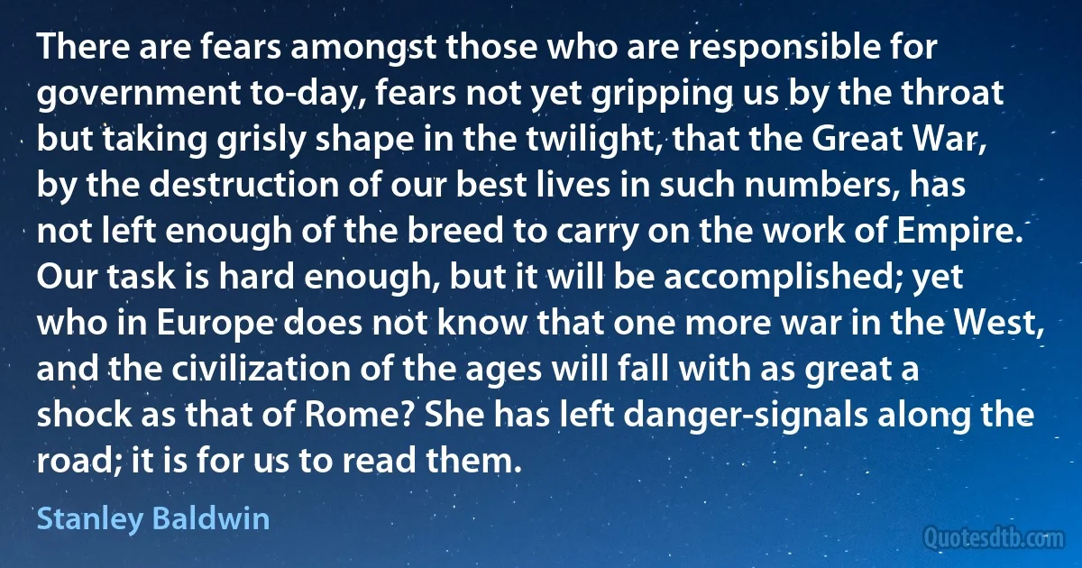 There are fears amongst those who are responsible for government to-day, fears not yet gripping us by the throat but taking grisly shape in the twilight, that the Great War, by the destruction of our best lives in such numbers, has not left enough of the breed to carry on the work of Empire. Our task is hard enough, but it will be accomplished; yet who in Europe does not know that one more war in the West, and the civilization of the ages will fall with as great a shock as that of Rome? She has left danger-signals along the road; it is for us to read them. (Stanley Baldwin)