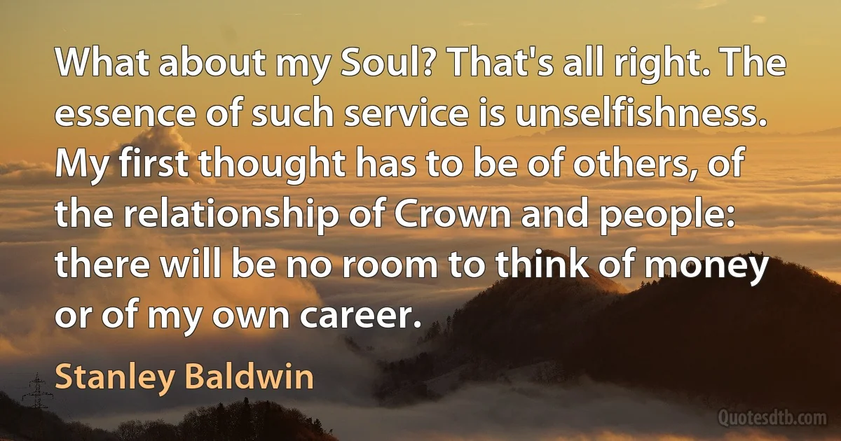 What about my Soul? That's all right. The essence of such service is unselfishness. My first thought has to be of others, of the relationship of Crown and people: there will be no room to think of money or of my own career. (Stanley Baldwin)