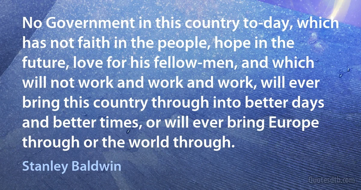 No Government in this country to-day, which has not faith in the people, hope in the future, love for his fellow-men, and which will not work and work and work, will ever bring this country through into better days and better times, or will ever bring Europe through or the world through. (Stanley Baldwin)