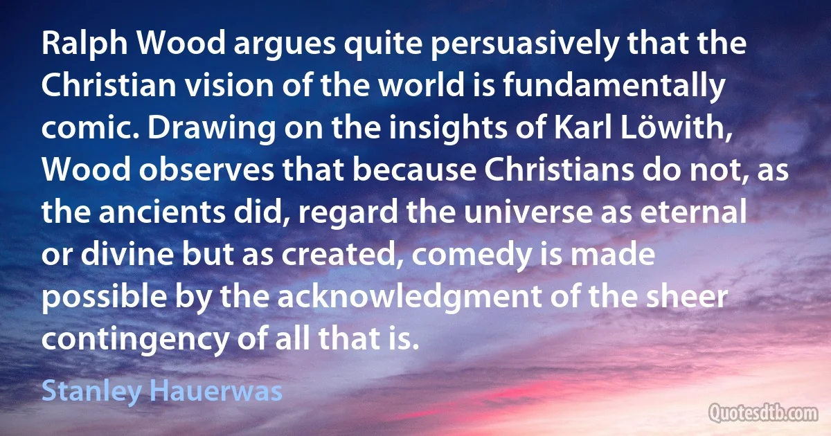 Ralph Wood argues quite persuasively that the Christian vision of the world is fundamentally comic. Drawing on the insights of Karl Löwith, Wood observes that because Christians do not, as the ancients did, regard the universe as eternal or divine but as created, comedy is made possible by the acknowledgment of the sheer contingency of all that is. (Stanley Hauerwas)