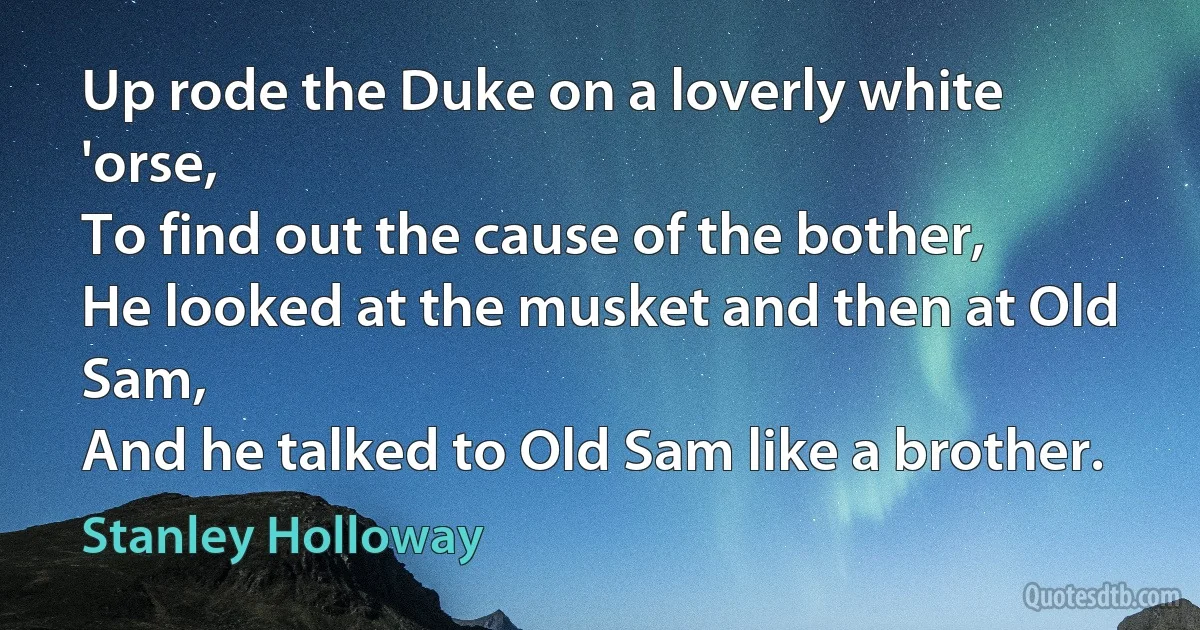 Up rode the Duke on a loverly white 'orse,
To find out the cause of the bother,
He looked at the musket and then at Old Sam,
And he talked to Old Sam like a brother. (Stanley Holloway)