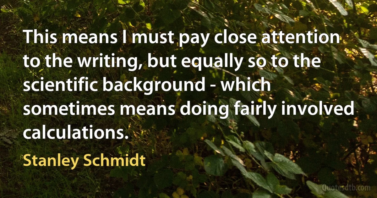 This means I must pay close attention to the writing, but equally so to the scientific background - which sometimes means doing fairly involved calculations. (Stanley Schmidt)