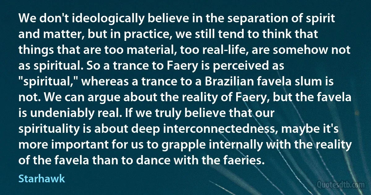 We don't ideologically believe in the separation of spirit and matter, but in practice, we still tend to think that things that are too material, too real-life, are somehow not as spiritual. So a trance to Faery is perceived as "spiritual," whereas a trance to a Brazilian favela slum is not. We can argue about the reality of Faery, but the favela is undeniably real. If we truly believe that our spirituality is about deep interconnectedness, maybe it's more important for us to grapple internally with the reality of the favela than to dance with the faeries. (Starhawk)