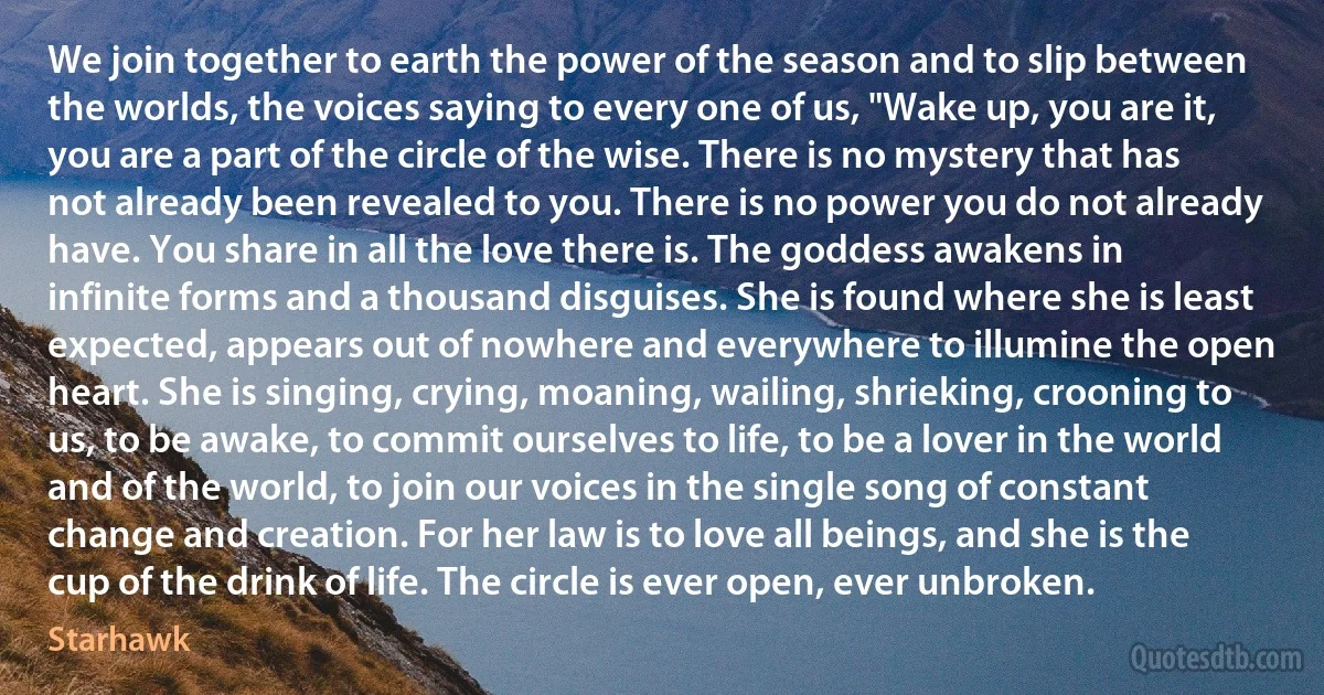 We join together to earth the power of the season and to slip between the worlds, the voices saying to every one of us, "Wake up, you are it, you are a part of the circle of the wise. There is no mystery that has not already been revealed to you. There is no power you do not already have. You share in all the love there is. The goddess awakens in infinite forms and a thousand disguises. She is found where she is least expected, appears out of nowhere and everywhere to illumine the open heart. She is singing, crying, moaning, wailing, shrieking, crooning to us, to be awake, to commit ourselves to life, to be a lover in the world and of the world, to join our voices in the single song of constant change and creation. For her law is to love all beings, and she is the cup of the drink of life. The circle is ever open, ever unbroken. (Starhawk)