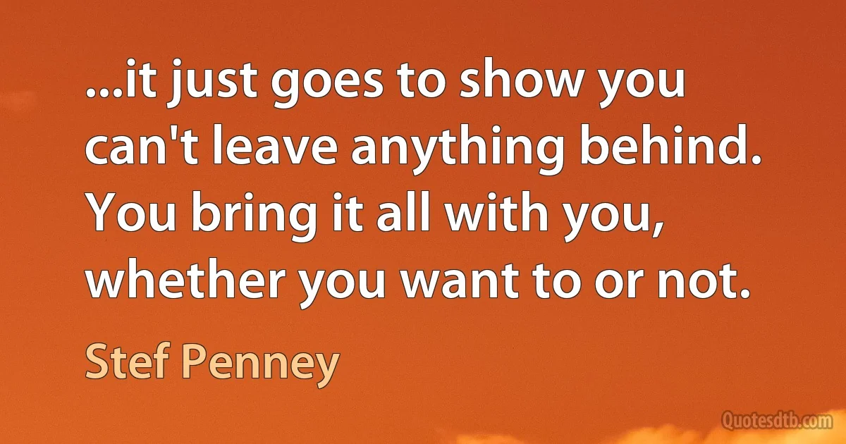 ...it just goes to show you can't leave anything behind. You bring it all with you, whether you want to or not. (Stef Penney)