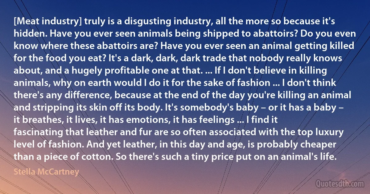 [Meat industry] truly is a disgusting industry, all the more so because it's hidden. Have you ever seen animals being shipped to abattoirs? Do you even know where these abattoirs are? Have you ever seen an animal getting killed for the food you eat? It's a dark, dark, dark trade that nobody really knows about, and a hugely profitable one at that. ... If I don't believe in killing animals, why on earth would I do it for the sake of fashion ... I don't think there's any difference, because at the end of the day you're killing an animal and stripping its skin off its body. It's somebody's baby – or it has a baby – it breathes, it lives, it has emotions, it has feelings ... I find it fascinating that leather and fur are so often associated with the top luxury level of fashion. And yet leather, in this day and age, is probably cheaper than a piece of cotton. So there's such a tiny price put on an animal's life. (Stella McCartney)