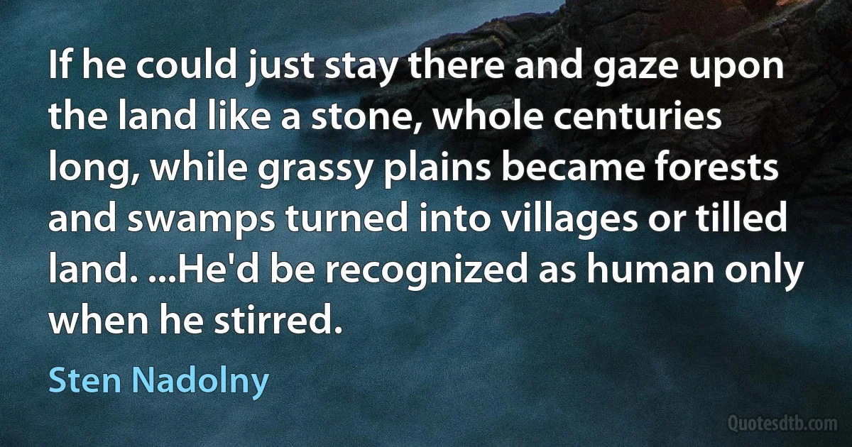 If he could just stay there and gaze upon the land like a stone, whole centuries long, while grassy plains became forests and swamps turned into villages or tilled land. ...He'd be recognized as human only when he stirred. (Sten Nadolny)