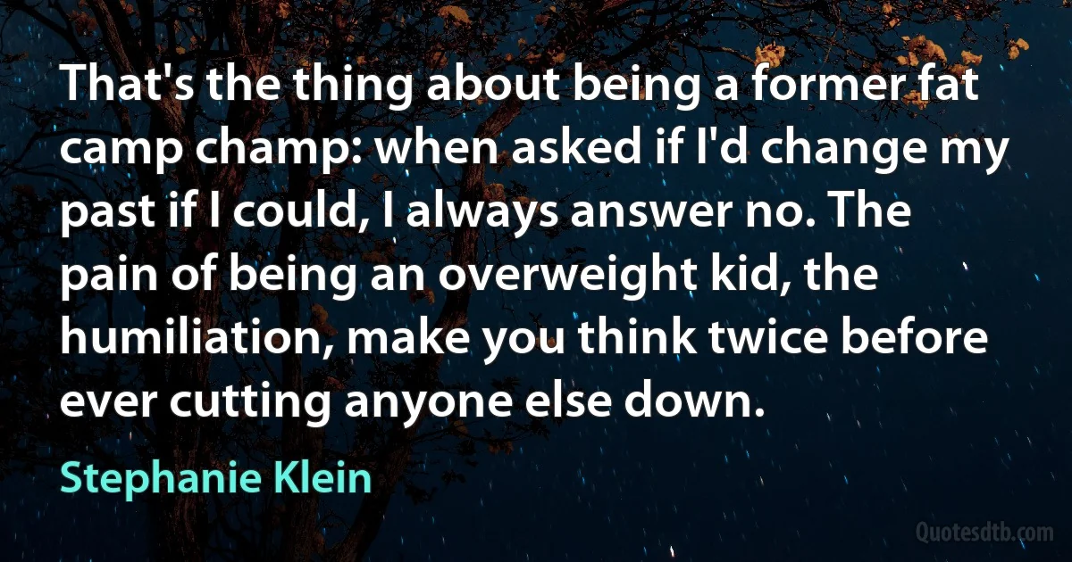 That's the thing about being a former fat camp champ: when asked if I'd change my past if I could, I always answer no. The pain of being an overweight kid, the humiliation, make you think twice before ever cutting anyone else down. (Stephanie Klein)