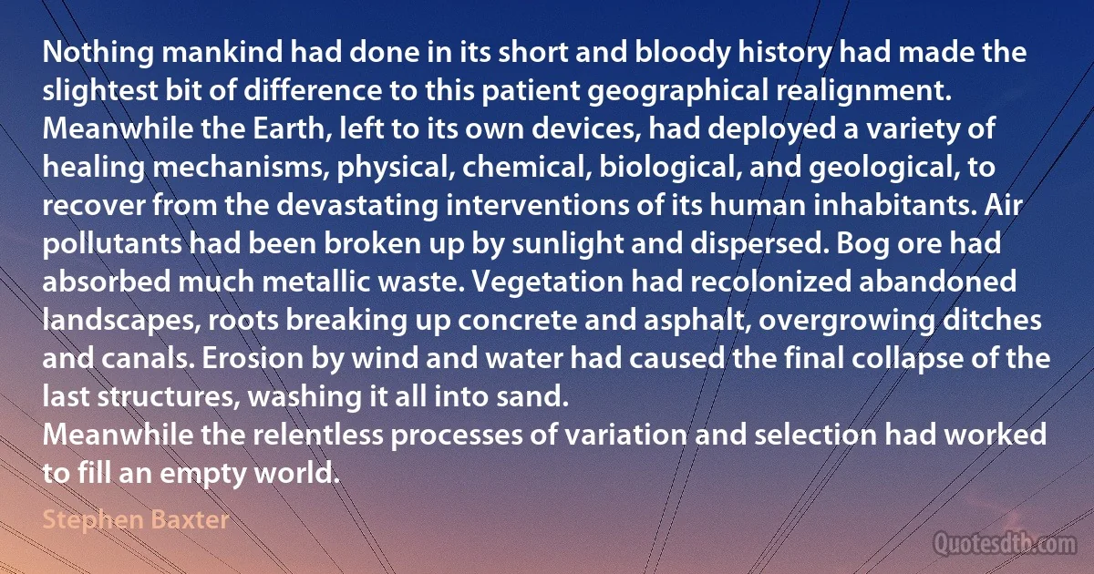 Nothing mankind had done in its short and bloody history had made the slightest bit of difference to this patient geographical realignment.
Meanwhile the Earth, left to its own devices, had deployed a variety of healing mechanisms, physical, chemical, biological, and geological, to recover from the devastating interventions of its human inhabitants. Air pollutants had been broken up by sunlight and dispersed. Bog ore had absorbed much metallic waste. Vegetation had recolonized abandoned landscapes, roots breaking up concrete and asphalt, overgrowing ditches and canals. Erosion by wind and water had caused the final collapse of the last structures, washing it all into sand.
Meanwhile the relentless processes of variation and selection had worked to fill an empty world. (Stephen Baxter)