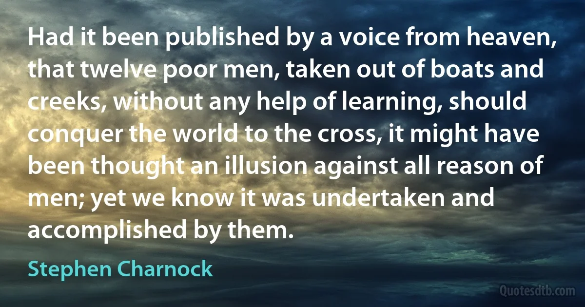 Had it been published by a voice from heaven, that twelve poor men, taken out of boats and creeks, without any help of learning, should conquer the world to the cross, it might have been thought an illusion against all reason of men; yet we know it was undertaken and accomplished by them. (Stephen Charnock)