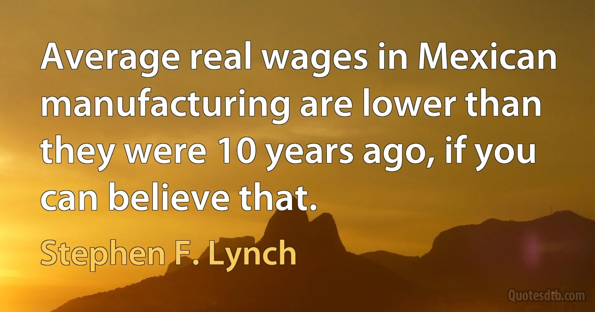 Average real wages in Mexican manufacturing are lower than they were 10 years ago, if you can believe that. (Stephen F. Lynch)