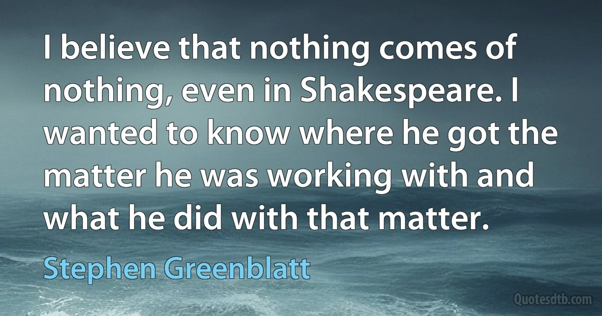 I believe that nothing comes of nothing, even in Shakespeare. I wanted to know where he got the matter he was working with and what he did with that matter. (Stephen Greenblatt)