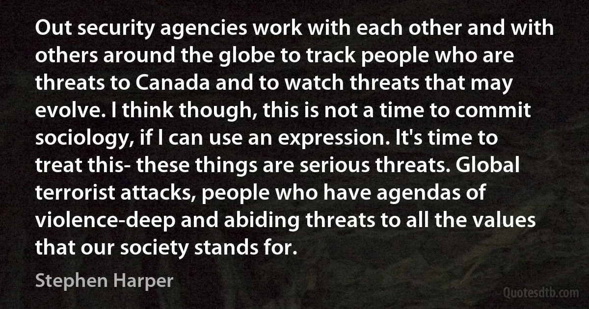 Out security agencies work with each other and with others around the globe to track people who are threats to Canada and to watch threats that may evolve. I think though, this is not a time to commit sociology, if I can use an expression. It's time to treat this- these things are serious threats. Global terrorist attacks, people who have agendas of violence-deep and abiding threats to all the values that our society stands for. (Stephen Harper)