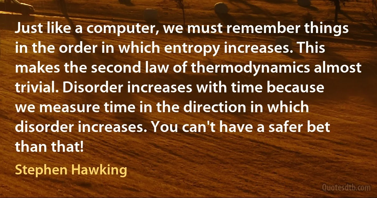 Just like a computer, we must remember things in the order in which entropy increases. This makes the second law of thermodynamics almost trivial. Disorder increases with time because we measure time in the direction in which disorder increases. You can't have a safer bet than that! (Stephen Hawking)