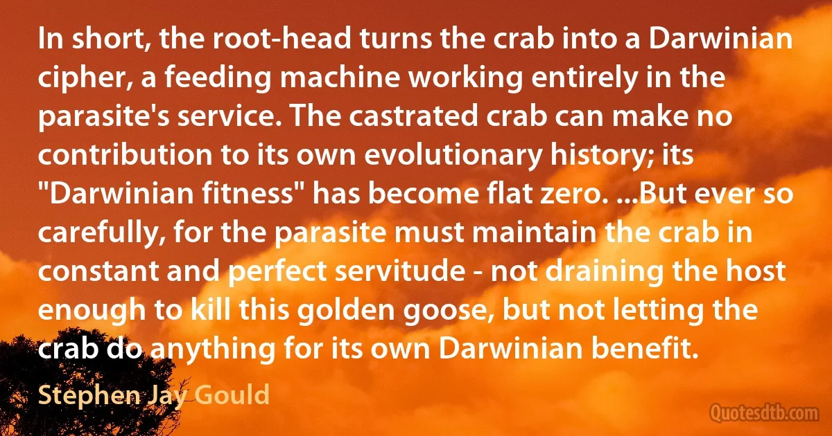 In short, the root-head turns the crab into a Darwinian cipher, a feeding machine working entirely in the parasite's service. The castrated crab can make no contribution to its own evolutionary history; its "Darwinian fitness" has become flat zero. ...But ever so carefully, for the parasite must maintain the crab in constant and perfect servitude - not draining the host enough to kill this golden goose, but not letting the crab do anything for its own Darwinian benefit. (Stephen Jay Gould)