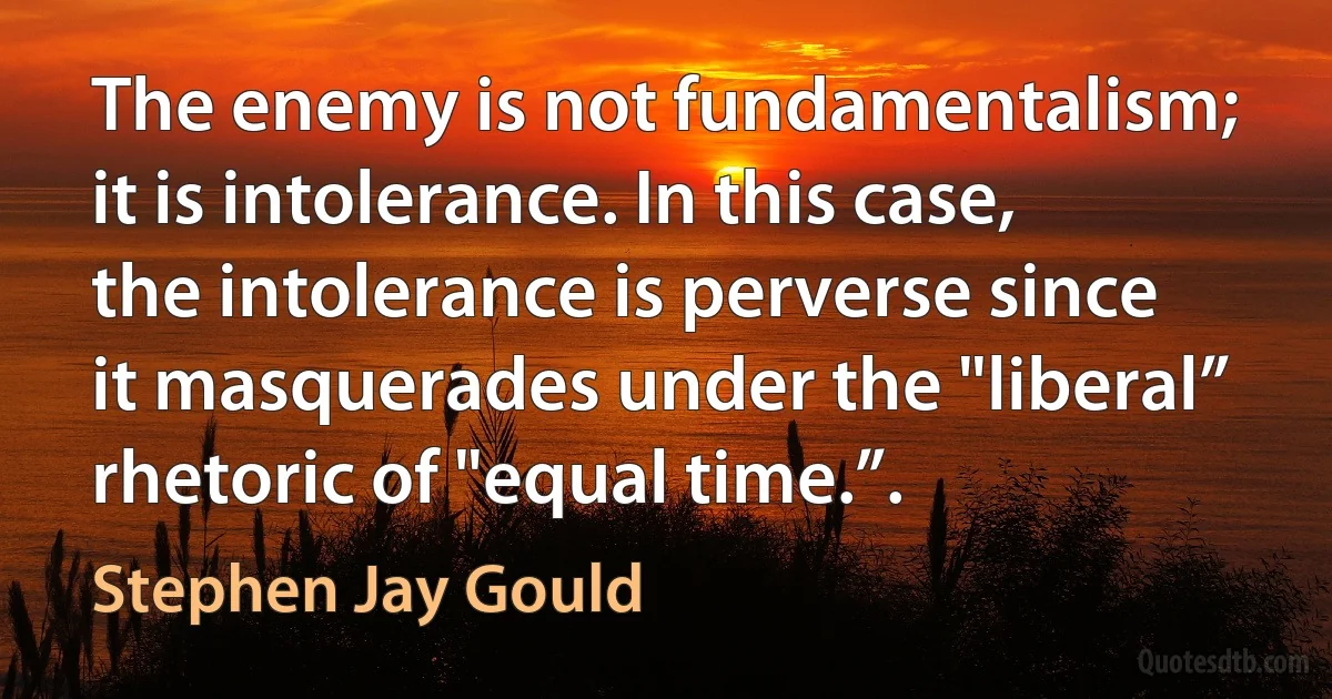 The enemy is not fundamentalism; it is intolerance. In this case, the intolerance is perverse since it masquerades under the "liberal” rhetoric of "equal time.”. (Stephen Jay Gould)