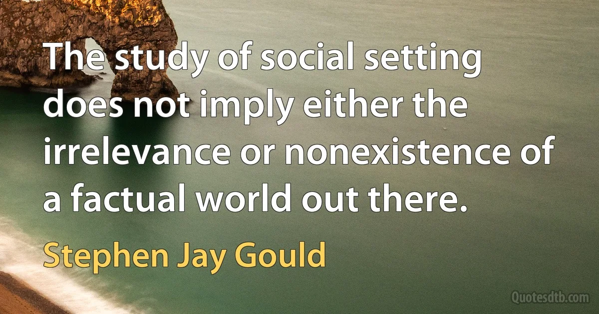 The study of social setting does not imply either the irrelevance or nonexistence of a factual world out there. (Stephen Jay Gould)