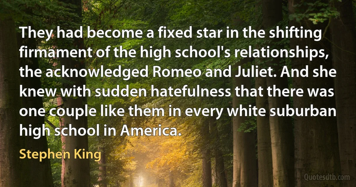 They had become a fixed star in the shifting firmament of the high school's relationships, the acknowledged Romeo and Juliet. And she knew with sudden hatefulness that there was one couple like them in every white suburban high school in America. (Stephen King)