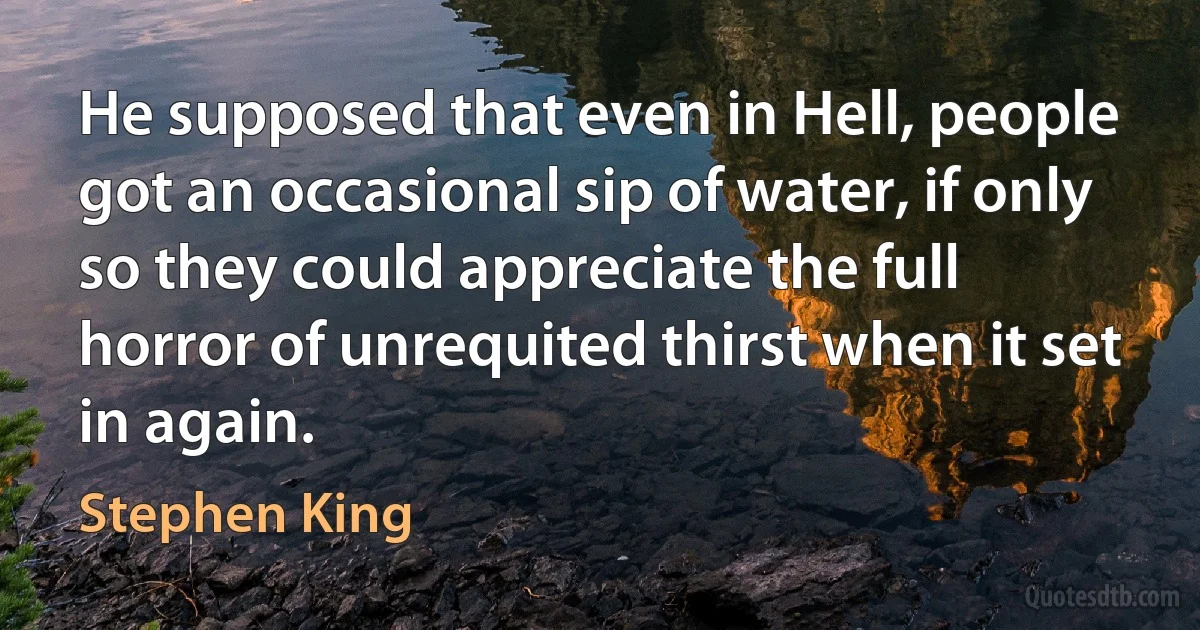 He supposed that even in Hell, people got an occasional sip of water, if only so they could appreciate the full horror of unrequited thirst when it set in again. (Stephen King)