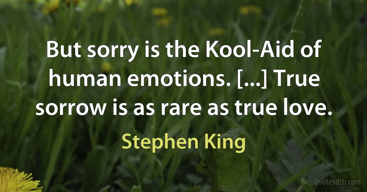 But sorry is the Kool-Aid of human emotions. [...] True sorrow is as rare as true love. (Stephen King)