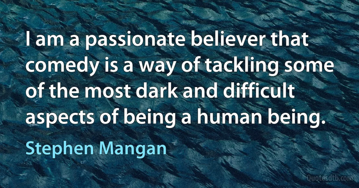 I am a passionate believer that comedy is a way of tackling some of the most dark and difficult aspects of being a human being. (Stephen Mangan)