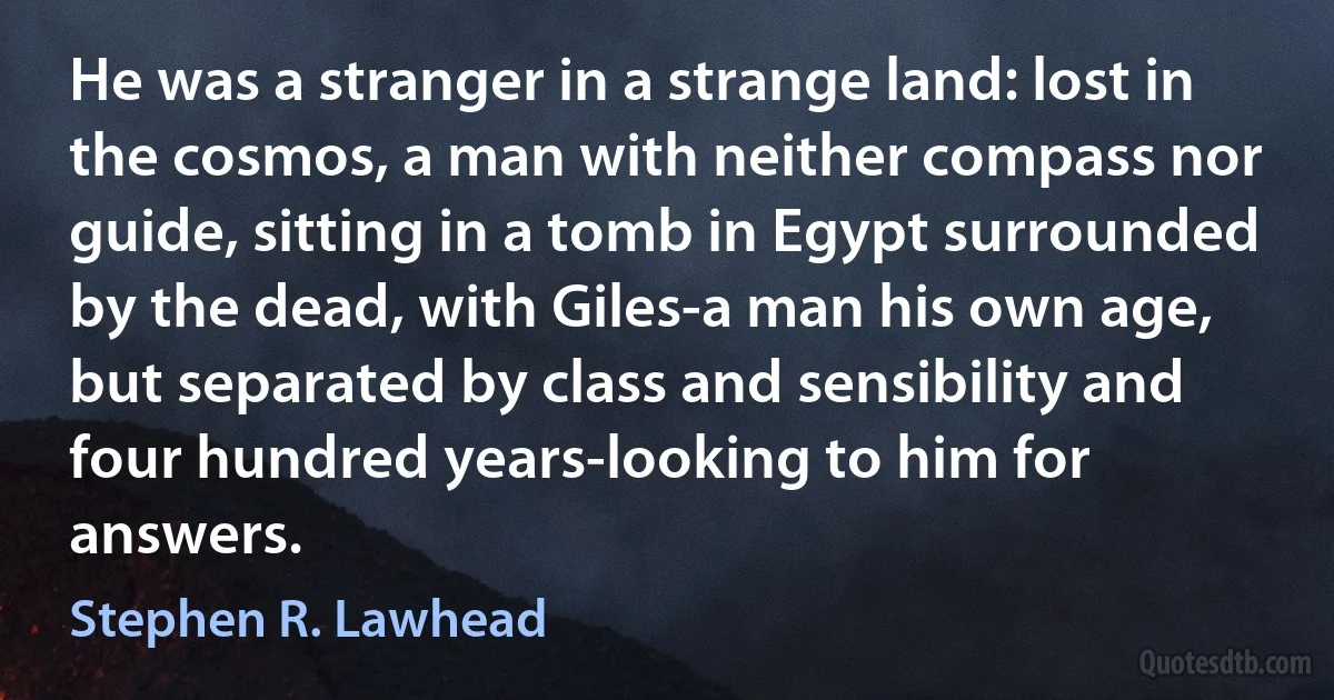 He was a stranger in a strange land: lost in the cosmos, a man with neither compass nor guide, sitting in a tomb in Egypt surrounded by the dead, with Giles-a man his own age, but separated by class and sensibility and four hundred years-looking to him for answers. (Stephen R. Lawhead)