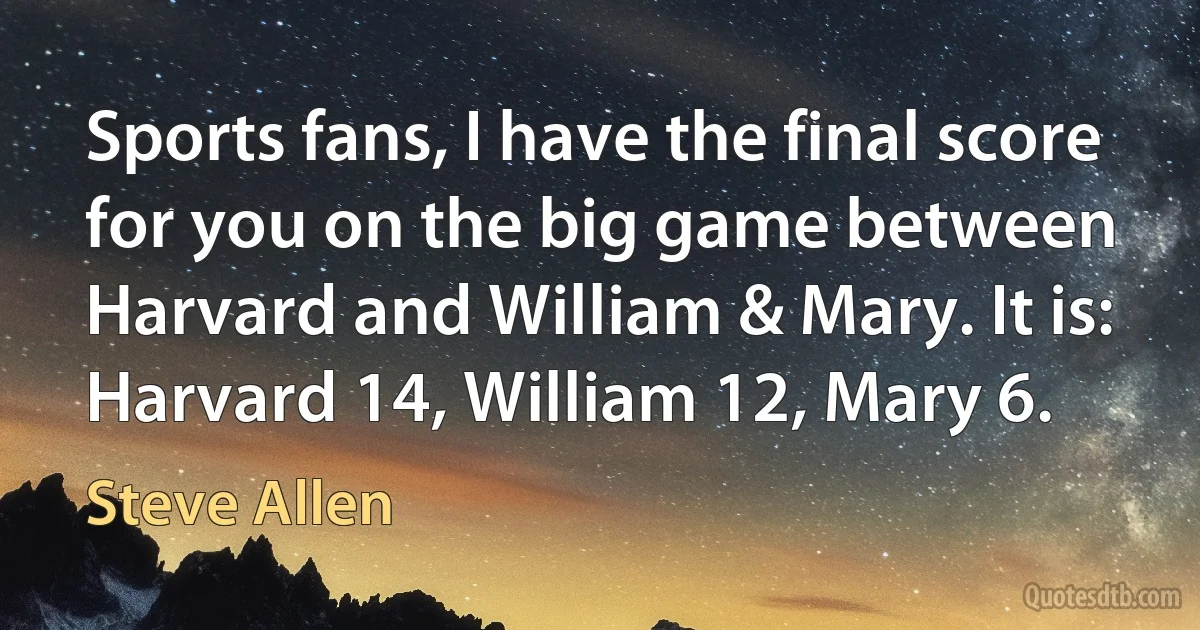 Sports fans, I have the final score for you on the big game between Harvard and William & Mary. It is: Harvard 14, William 12, Mary 6. (Steve Allen)