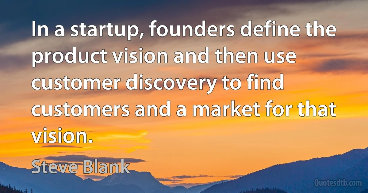 In a startup, founders define the product vision and then use customer discovery to find customers and a market for that vision. (Steve Blank)